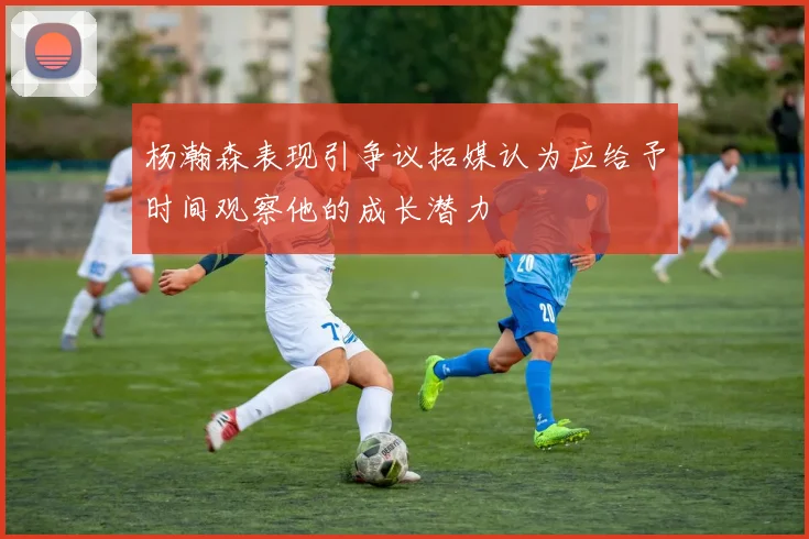 杨瀚森表现引争议拓媒认为应给予时间观察他的成长潜力