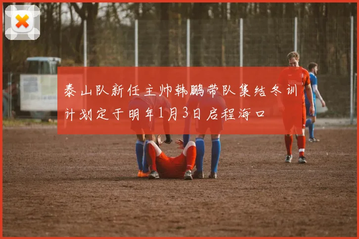 泰山队新任主帅韩鹏带队集结冬训计划定于明年1月3日启程海口
