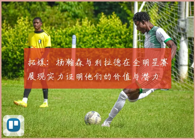 拓媒：杨瀚森与利拉德在全明星赛展现实力证明他们的价值与潜力