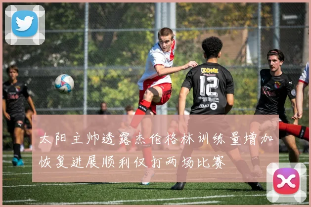太阳主帅透露杰伦格林训练量增加恢复进展顺利仅打两场比赛