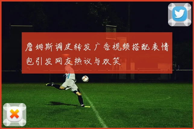 詹姆斯调皮转发广告视频搭配表情包引发网友热议与欢笑