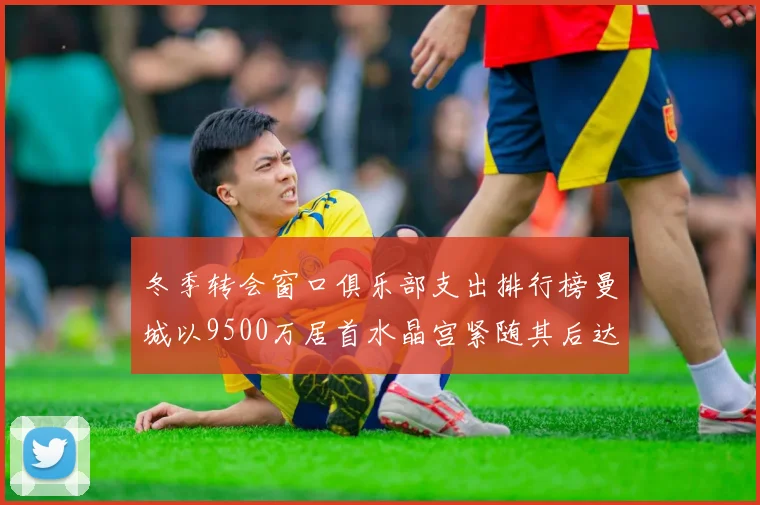 冬季转会窗口俱乐部支出排行榜曼城以9500万居首水晶宫紧随其后达8970万