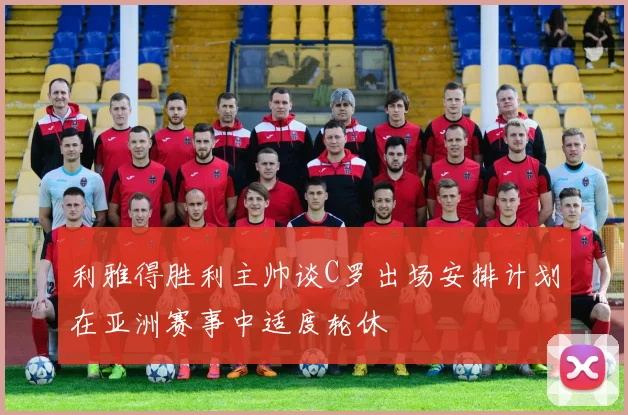 利雅得胜利主帅谈C罗出场安排计划在亚洲赛事中适度轮休