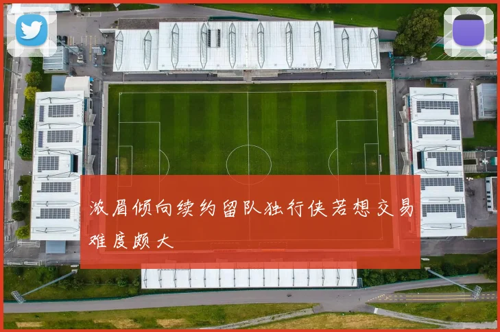 浓眉倾向续约留队独行侠若想交易难度颇大