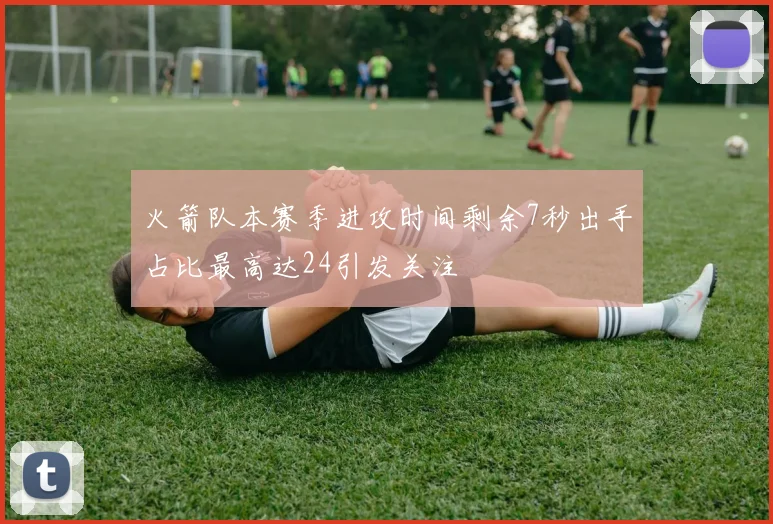 火箭队本赛季进攻时间剩余7秒出手占比最高达24引发关注