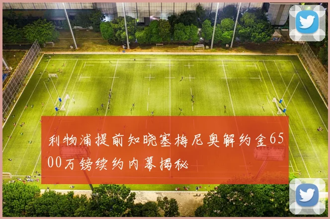 利物浦提前知晓塞梅尼奥解约金6500万镑续约内幕揭秘