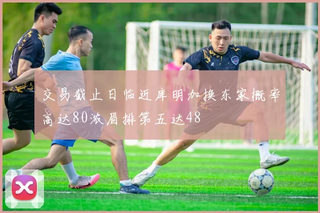 交易截止日临近库明加换东家概率高达80浓眉排第五达48