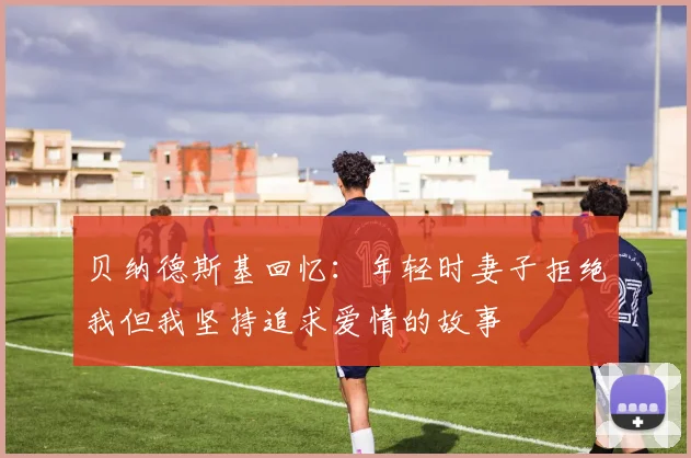 贝纳德斯基回忆：年轻时妻子拒绝我但我坚持追求爱情的故事