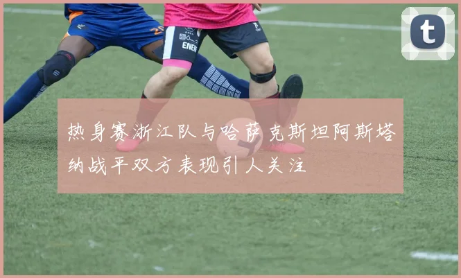 热身赛浙江队与哈萨克斯坦阿斯塔纳战平双方表现引人关注