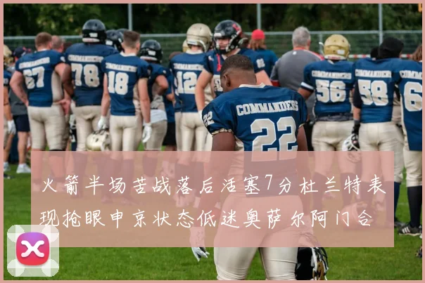 火箭半场苦战落后活塞7分杜兰特表现抢眼申京状态低迷奥萨尔阿门合力贡献16分