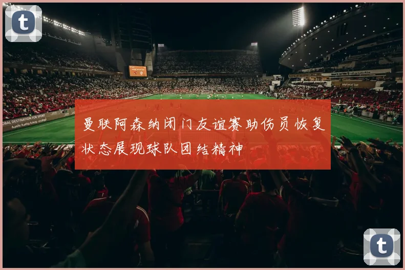 曼联阿森纳闭门友谊赛助伤员恢复状态展现球队团结精神