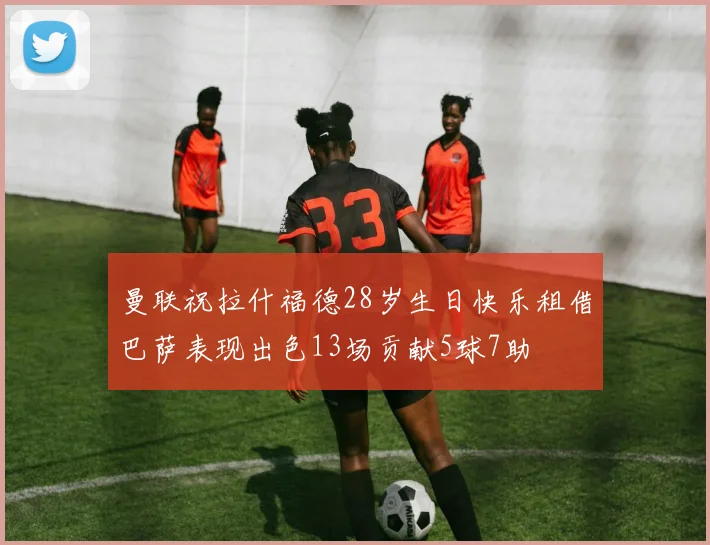 曼联祝拉什福德28岁生日快乐租借巴萨表现出色13场贡献5球7助