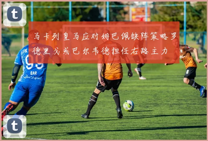 马卡列皇马应对姆巴佩缺阵策略罗德里戈或巴尔韦德担任右路主力