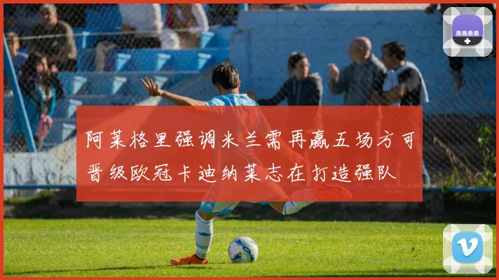 阿莱格里强调米兰需再赢五场方可晋级欧冠卡迪纳莱志在打造强队