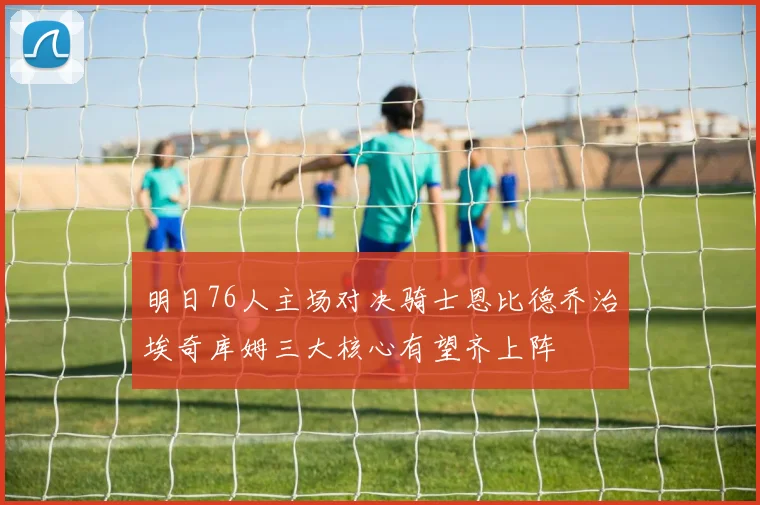 明日76人主场对决骑士恩比德乔治埃奇库姆三大核心有望齐上阵