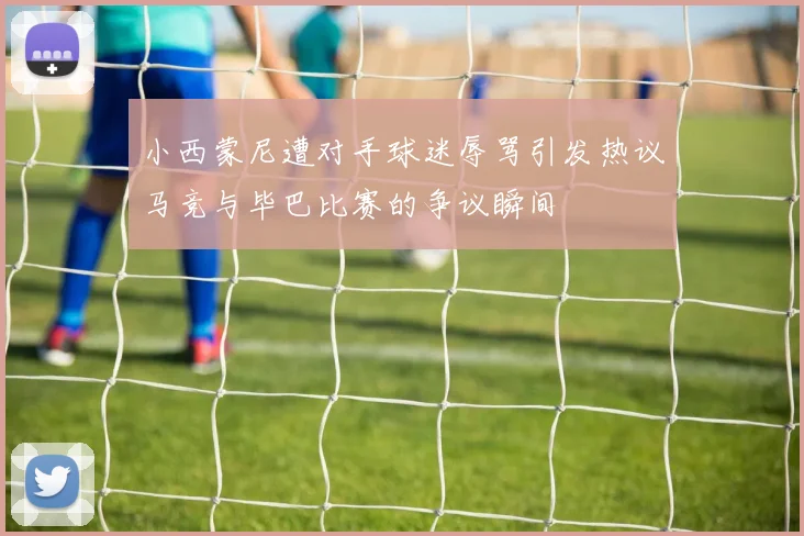 小西蒙尼遭对手球迷辱骂引发热议马竞与毕巴比赛的争议瞬间