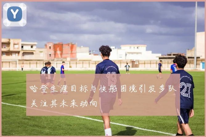 哈登生涯目标与快船困境引发多队关注其未来动向