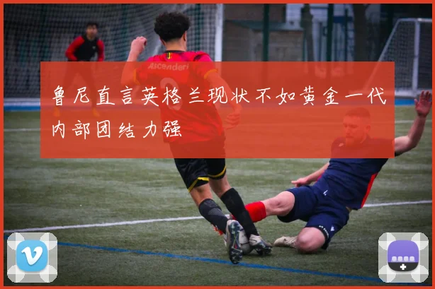 鲁尼直言英格兰现状不如黄金一代内部团结力强