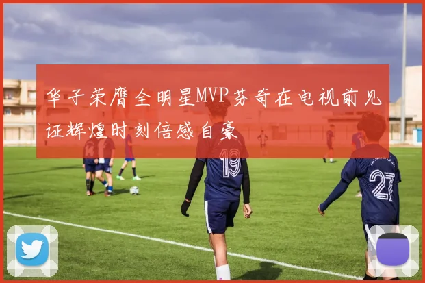 华子荣膺全明星MVP芬奇在电视前见证辉煌时刻倍感自豪