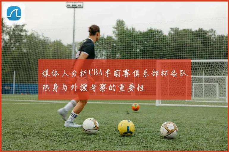媒体人分析CBA季前赛俱乐部杯各队热身与外援考察的重要性