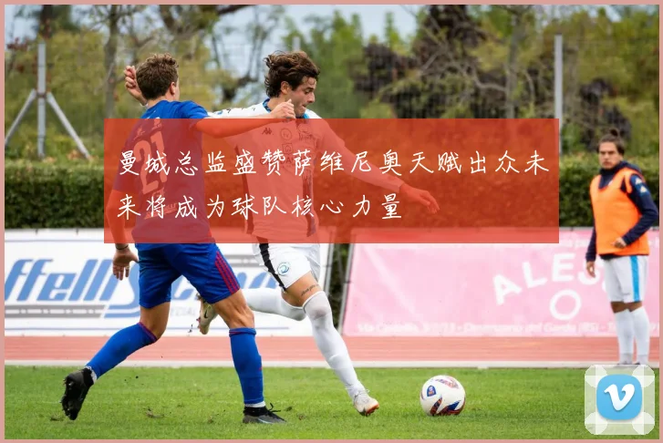 曼城总监盛赞萨维尼奥天赋出众未来将成为球队核心力量