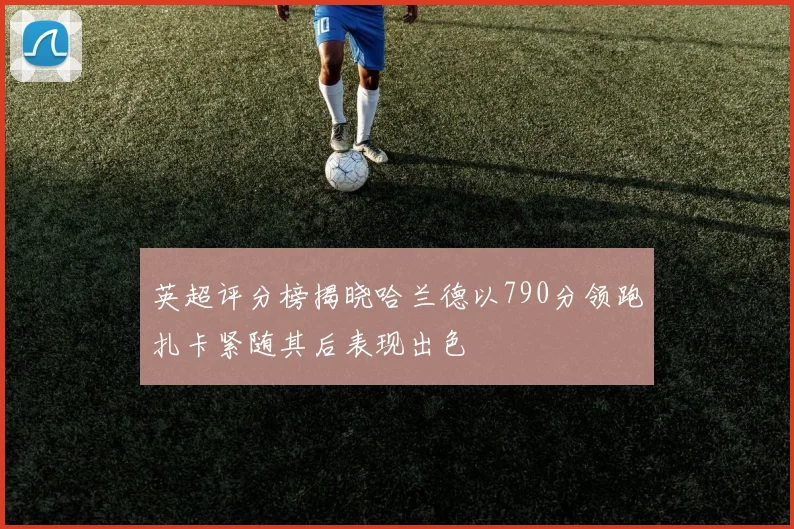 英超评分榜揭晓哈兰德以790分领跑扎卡紧随其后表现出色