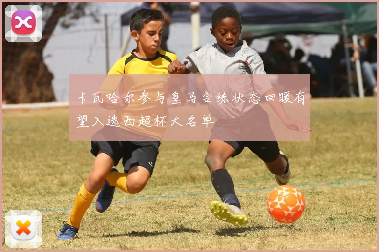 卡瓦哈尔参与皇马合练状态回暖有望入选西超杯大名单